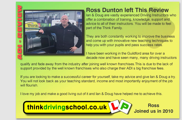 I started my ADI part 3 training with Think in Nov 2011
and passed 1st time in May 2012. Excellent level of 
guidance from mainly Ian and Doug, but also sesions with 
Stuart, Ross and Adam. They were very thorough in their 
training, but they allowed me to develop my own style and 
encouraged me to find my own solutions to issues and 
problems. A great group to work with, always very 
supportive, very helpful and fun to be with.