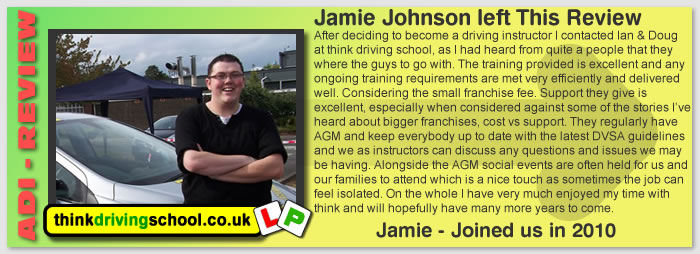 After deciding to become a driving instructor I contacted Ian & Doug 
at think driving school, as I had heard from quite a people that they 
where the guys to go with. The training provided is excellent and any 
ongoing training requirements are met very efficiently and delivered 
well. Considering the small franchise fee. Support they give is 
excellent, especially when considered against some of the stories I’ve 
heard about bigger franchises, cost vs support. They regularly have 
AGM and keep everybody up to date with the latest DVSA guidelines 
and we as instructors can discuss any questions and issues we may 
be having. Alongside the AGM social events are often held for us and 
our families to attend which is a nice touch as sometimes the job can
feel isolated. On the whole I have very much enjoyed my time with 
think and will hopefully have many more years to come.