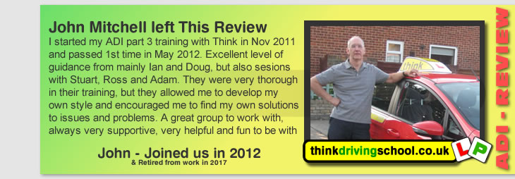 I started my ADI part 3 training with Think in Nov 2011
and passed 1st time in May 2012. Excellent level of 
guidance from mainly Ian and Doug, but also sesions with 
Stuart, Ross and Adam. They were very thorough in their 
training, but they allowed me to develop my own style and 
encouraged me to find my own solutions to issues and 
problems. A great group to work with, always very 
supportive, very helpful and fun to be with.